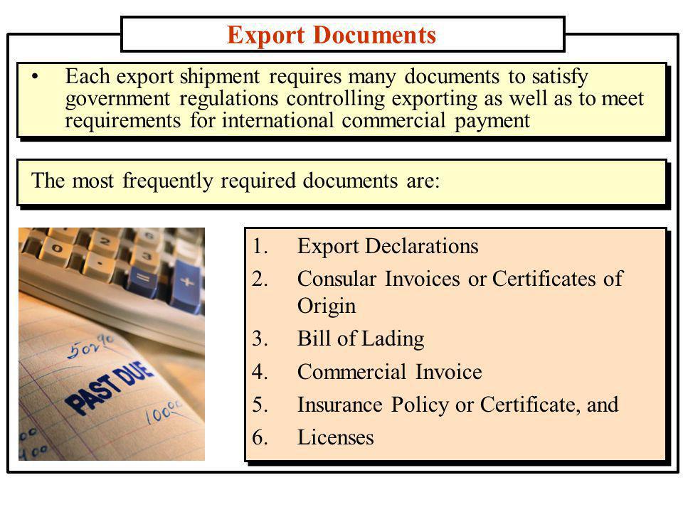 Export Documents 1.Export Declarations 2.Consular Invoices or Certificates of Origin 3.Bill of Lading 4.Commercial Invoice 5.Insurance Policy or Certificate, and 6.Licenses Each export shipment requires many documents to satisfy government regulations controlling exporting as well as to meet requirements for international commercial payment The most frequently required documents are: