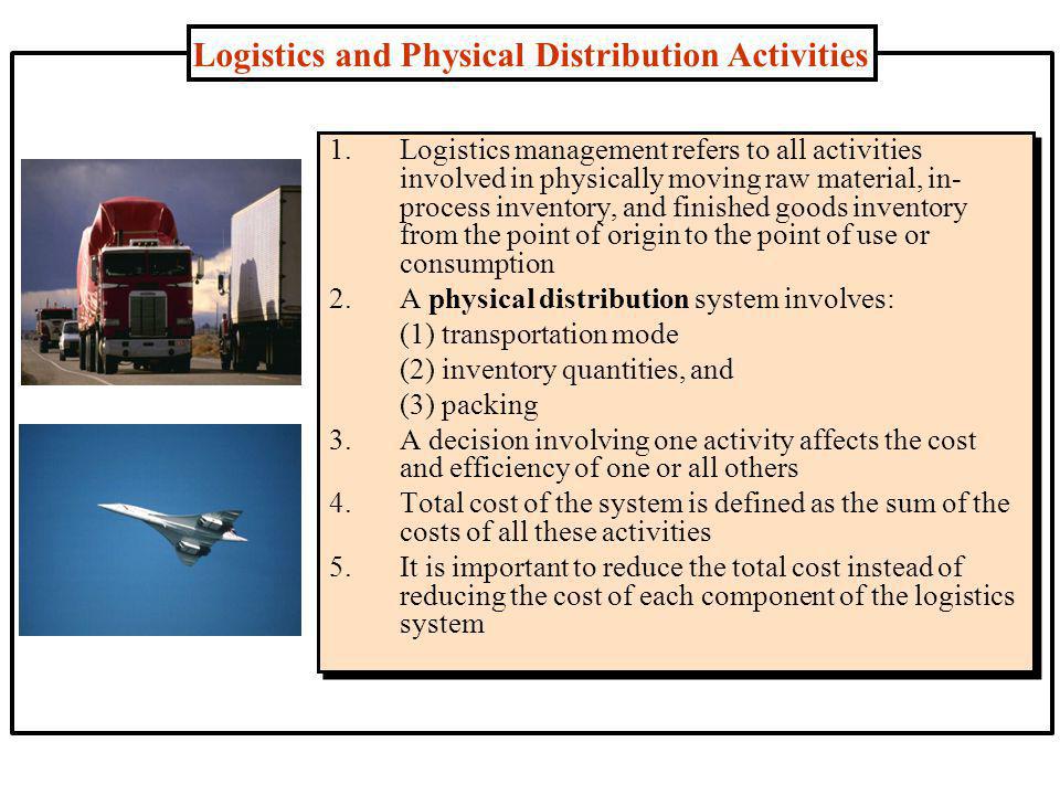 Logistics and Physical Distribution Activities 1.Logistics management refers to all activities involved in physically moving raw material, in- process inventory, and finished goods inventory from the point of origin to the point of use or consumption 2.A physical distribution system involves: (1) transportation mode (2) inventory quantities, and (3) packing 3.A decision involving one activity affects the cost and efficiency of one or all others 4.Total cost of the system is defined as the sum of the costs of all these activities 5.It is important to reduce the total cost instead of reducing the cost of each component of the logistics system
