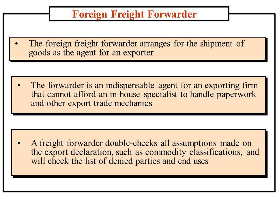 Foreign Freight Forwarder The foreign freight forwarder arranges for the shipment of goods as the agent for an exporter The forwarder is an indispensable agent for an exporting firm that cannot afford an in-house specialist to handle paperwork and other export trade mechanics A freight forwarder double-checks all assumptions made on the export declaration, such as commodity classifications, and will check the list of denied parties and end uses