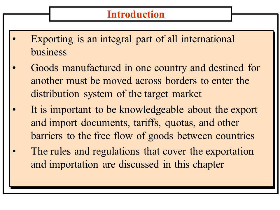 Introduction Exporting is an integral part of all international business Goods manufactured in one country and destined for another must be moved across borders to enter the distribution system of the target market It is important to be knowledgeable about the export and import documents, tariffs, quotas, and other barriers to the free flow of goods between countries The rules and regulations that cover the exportation and importation are discussed in this chapter