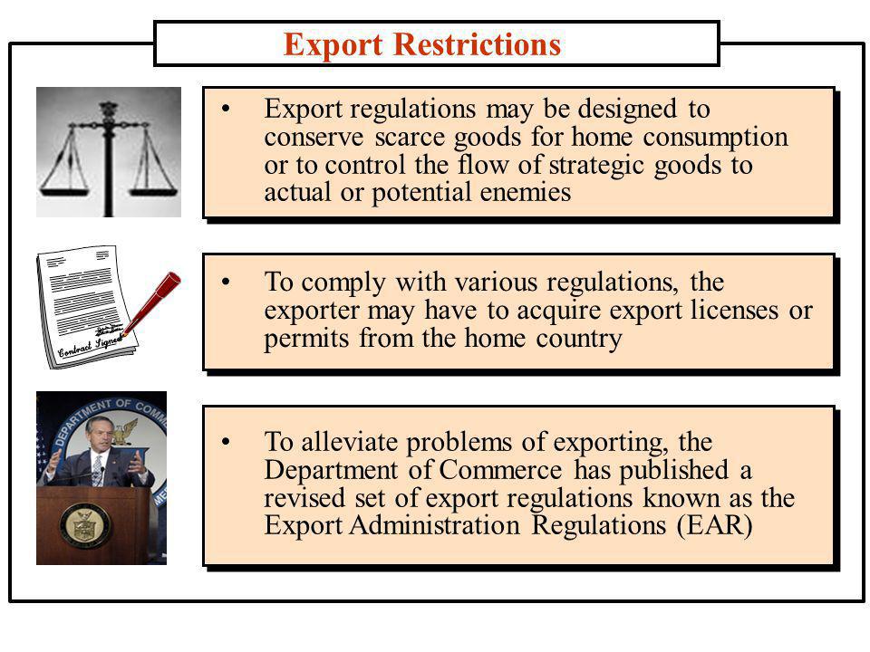 Export Restrictions Export regulations may be designed to conserve scarce goods for home consumption or to control the flow of strategic goods to actual or potential enemies To comply with various regulations, the exporter may have to acquire export licenses or permits from the home country To alleviate problems of exporting, the Department of Commerce has published a revised set of export regulations known as the Export Administration Regulations (EAR)