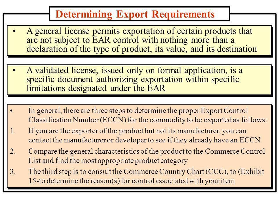 Determining Export Requirements In general, there are three steps to determine the proper Export Control Classification Number (ECCN) for the commodity to be exported as follows: 1.If you are the exporter of the product but not its manufacturer, you can contact the manufacturer or developer to see if they already have an ECCN 2.Compare the general characteristics of the product to the Commerce Control List and find the most appropriate product category 3.The third step is to consult the Commerce Country Chart (CCC), to (Exhibit 15-to determine the reason(s) for control associated with your item A general license permits exportation of certain products that are not subject to EAR control with nothing more than a declaration of the type of product, its value, and its destination A validated license, issued only on formal application, is a specific document authorizing exportation within specific limitations designated under the EAR