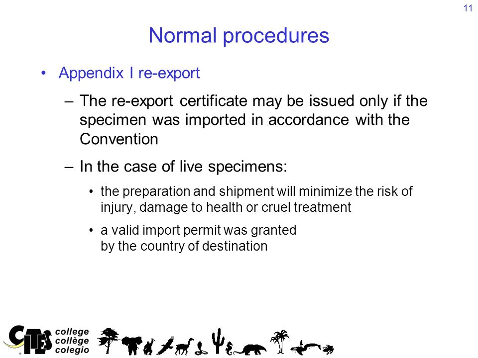 11 Normal procedures Appendix I re-export –The re-export certificate may be issued only if the specimen was imported in accordance with the Convention –In the case of live specimens: the preparation and shipment will minimize the risk of injury, damage to health or cruel treatment a valid import permit was granted by the country of destination
