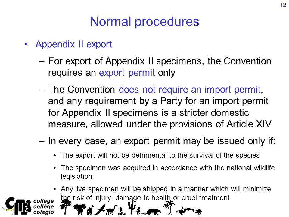 12 Normal procedures Appendix II export –For export of Appendix II specimens, the Convention requires an export permit only –The Convention does not require an import permit, and any requirement by a Party for an import permit for Appendix II specimens is a stricter domestic measure, allowed under the provisions of Article XIV –In every case, an export permit may be issued only if: The export will not be detrimental to the survival of the species The specimen was acquired in accordance with the national wildlife legislation Any live specimen will be shipped in a manner which will minimize the risk of injury, damage to health or cruel treatment