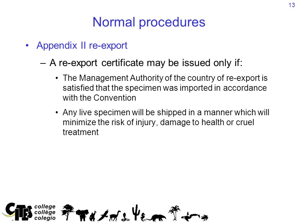 13 Normal procedures Appendix II re-export –A re-export certificate may be issued only if: The Management Authority of the country of re-export is satisfied that the specimen was imported in accordance with the Convention Any live specimen will be shipped in a manner which will minimize the risk of injury, damage to health or cruel treatment