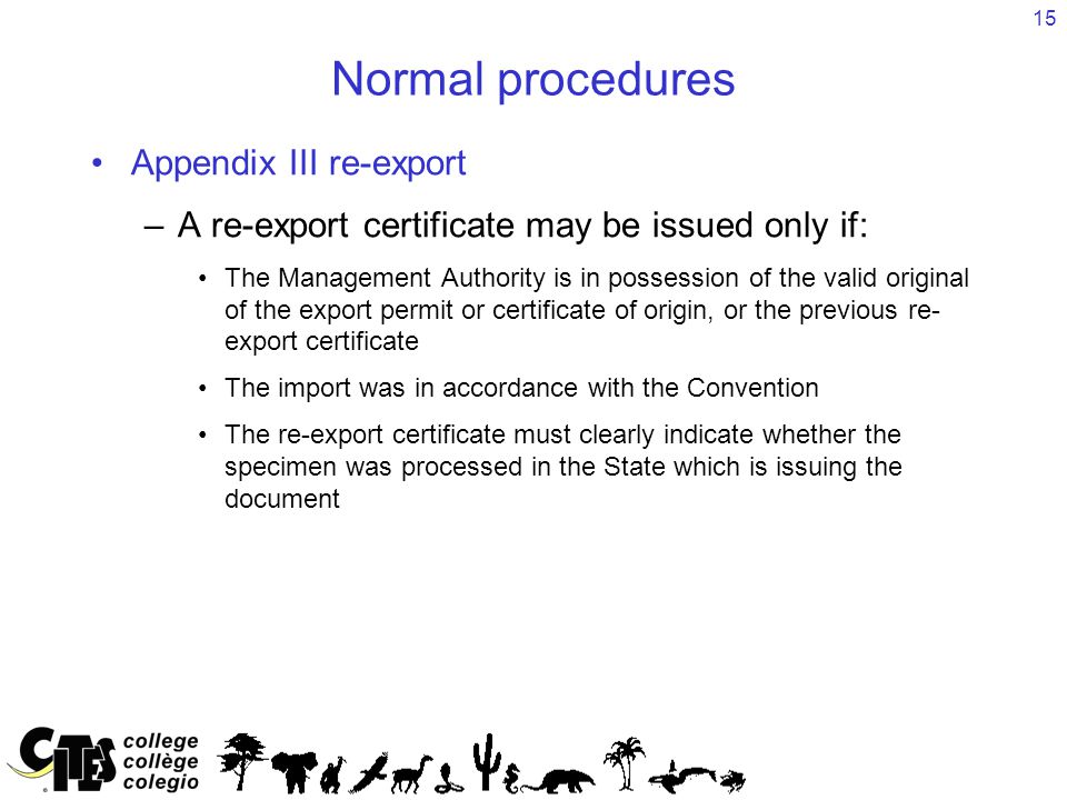 15 Normal procedures Appendix III re-export –A re-export certificate may be issued only if: The Management Authority is in possession of the valid original of the export permit or certificate of origin, or the previous re- export certificate The import was in accordance with the Convention The re-export certificate must clearly indicate whether the specimen was processed in the State which is issuing the document