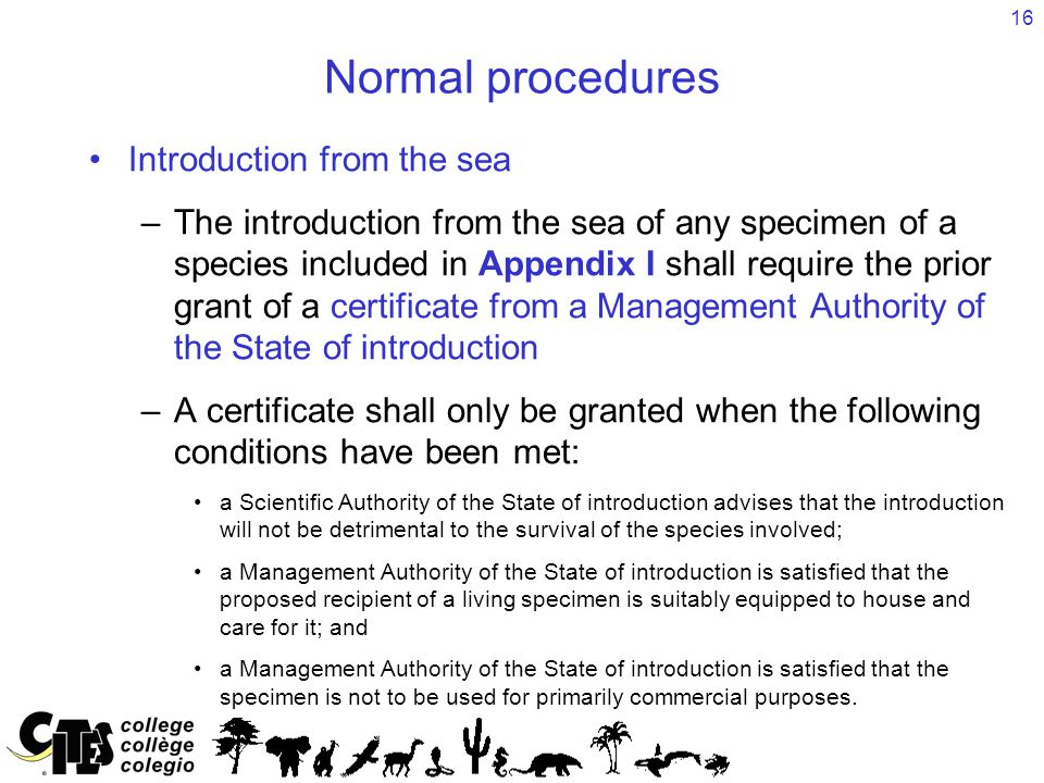 16 Normal procedures Introduction from the sea –The introduction from the sea of any specimen of a species included in Appendix I shall require the prior grant of a certificate from a Management Authority of the State of introduction –A certificate shall only be granted when the following conditions have been met: a Scientific Authority of the State of introduction advises that the introduction will not be detrimental to the survival of the species involved; a Management Authority of the State of introduction is satisfied that the proposed recipient of a living specimen is suitably equipped to house and care for it; and a Management Authority of the State of introduction is satisfied that the specimen is not to be used for primarily commercial purposes.