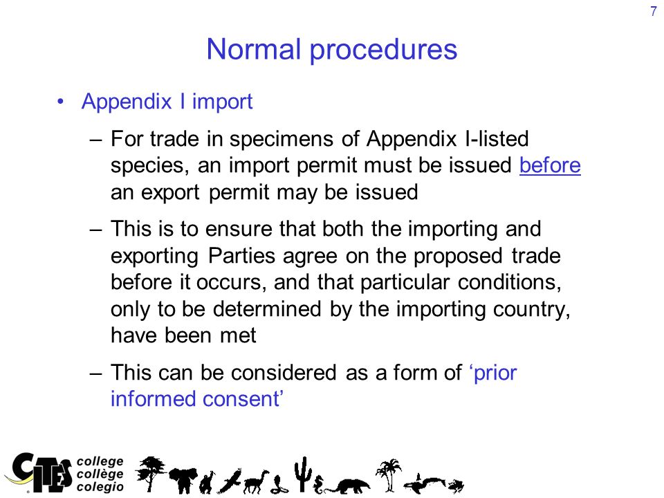 7 Normal procedures Appendix I import –For trade in specimens of Appendix I-listed species, an import permit must be issued before an export permit may be issued –This is to ensure that both the importing and exporting Parties agree on the proposed trade before it occurs, and that particular conditions, only to be determined by the importing country, have been met –This can be considered as a form of ‘prior informed consent’