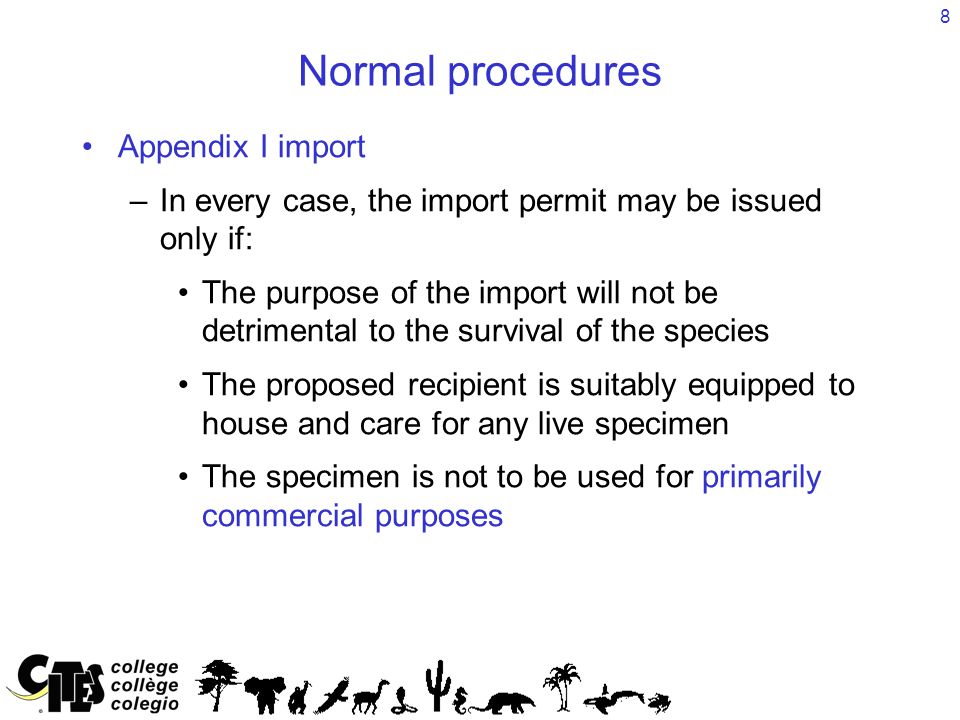 8 Normal procedures Appendix I import –In every case, the import permit may be issued only if: The purpose of the import will not be detrimental to the survival of the species The proposed recipient is suitably equipped to house and care for any live specimen The specimen is not to be used for primarily commercial purposes
