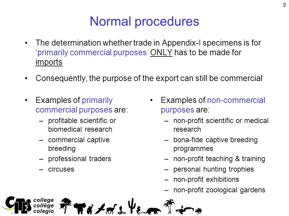 9 Normal procedures The determination whether trade in Appendix-I specimens is for ‘primarily commercial purposes’ ONLY has to be made for imports Consequently, the purpose of the export can still be commercial Examples of primarily commercial purposes are: – –profitable scientific or biomedical research – –commercial captive breeding – –professional traders – –circuses Examples of non-commercial purposes are: – –non-profit scientific or medical research – –bona-fide captive breeding programmes – –non-profit teaching & training – –personal hunting trophies – –non-profit exhibitions – –non-profit zoological gardens