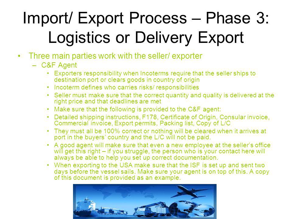 Import/ Export Process – Phase 3: Logistics or Delivery Export Three main parties work with the seller/ exporter –C&F Agent Exporters responsibility when Incoterms require that the seller ships to destination port or clears goods in country of origin Incoterm defines who carries risks/ responsibilities Seller must make sure that the correct quantity and quality is delivered at the right price and that deadlines are met Make sure that the following is provided to the C&F agent: Detailed shipping instructions, F178, Certificate of Origin, Consular invoice, Commercial invoice, Export permits, Packing list, Copy of L/C They must all be 100% correct or nothing will be cleared when it arrives at port in the buyers’ country and the L/C will not be paid.