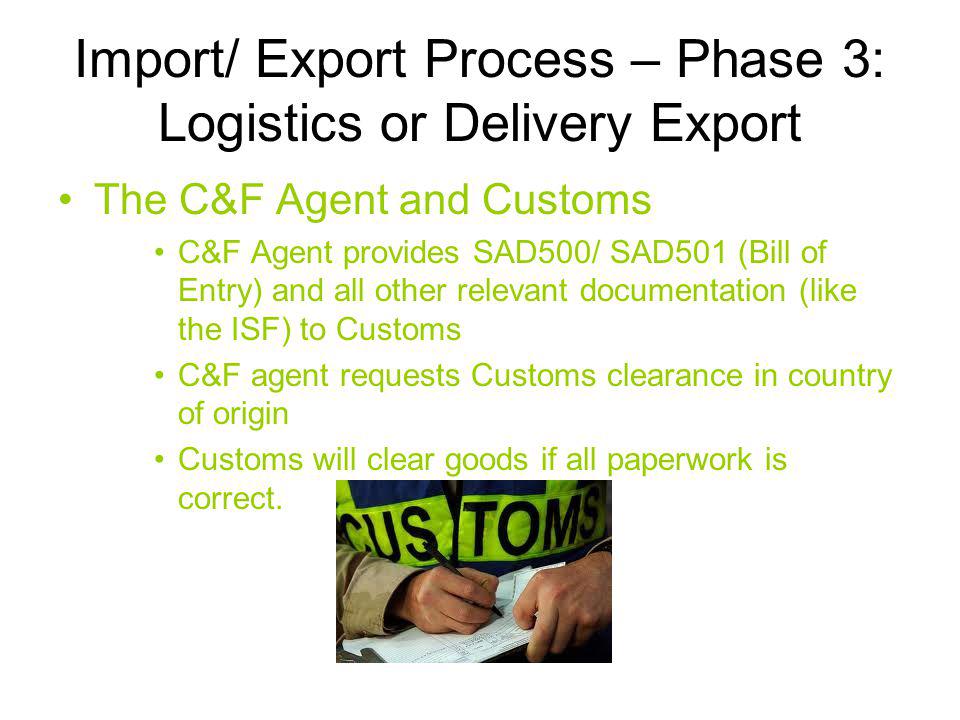 Import/ Export Process – Phase 3: Logistics or Delivery Export The C&F Agent and Customs C&F Agent provides SAD500/ SAD501 (Bill of Entry) and all other relevant documentation (like the ISF) to Customs C&F agent requests Customs clearance in country of origin Customs will clear goods if all paperwork is correct.