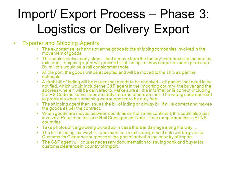 Import/ Export Process – Phase 3: Logistics or Delivery Export Exporter and Shipping Agent/s The exporter/ seller hands over the goods to the shipping companies involved in the movement of goods This could involve many steps – first a move from the factory/ warehouse to the port by rail/ road – shipping agent will provide bill of lading to show cargo has been picked up.