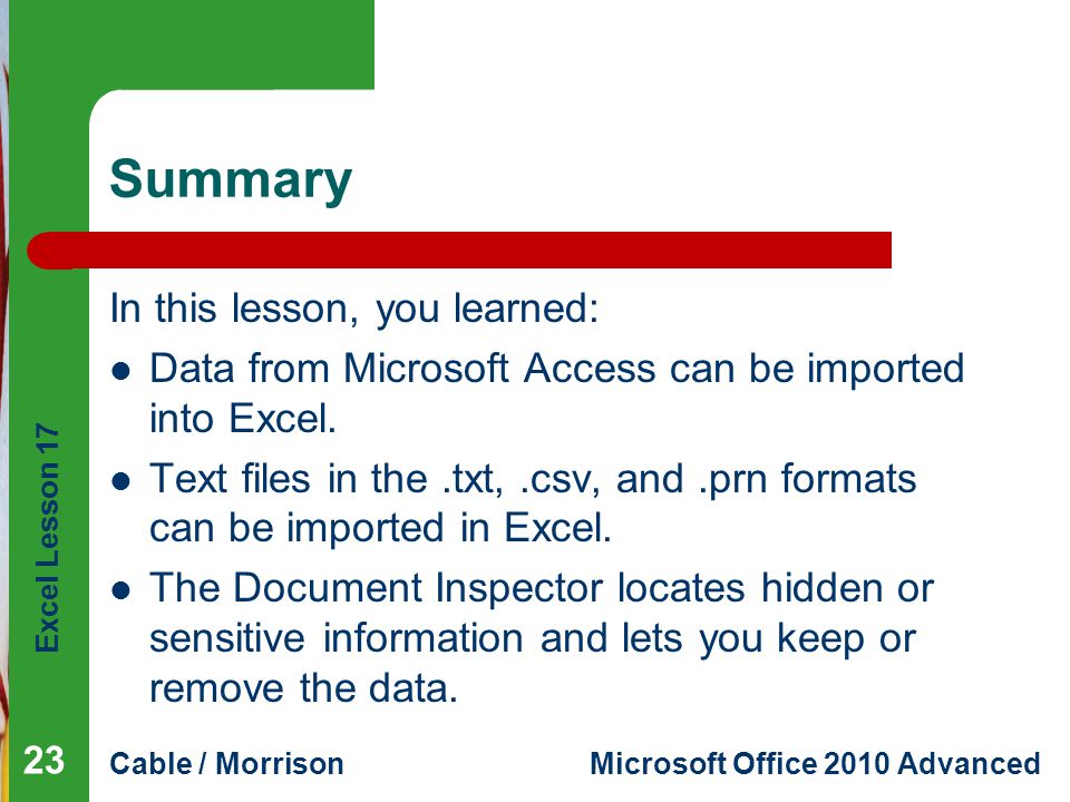 Excel Lesson 17 Cable / MorrisonMicrosoft Office 2010 Advanced Summary In this lesson, you learned: Data from Microsoft Access can be imported into Excel.