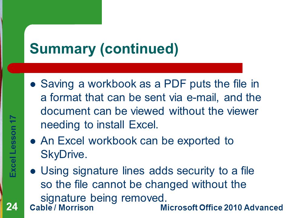 Excel Lesson 17 Cable / MorrisonMicrosoft Office 2010 Advanced Summary (continued) Saving a workbook as a PDF puts the file in a format that can be sent via  , and the document can be viewed without the viewer needing to install Excel.
