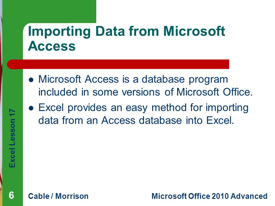 Excel Lesson 17 Cable / MorrisonMicrosoft Office 2010 Advanced Importing Data from Microsoft Access Microsoft Access is a database program included in some versions of Microsoft Office.