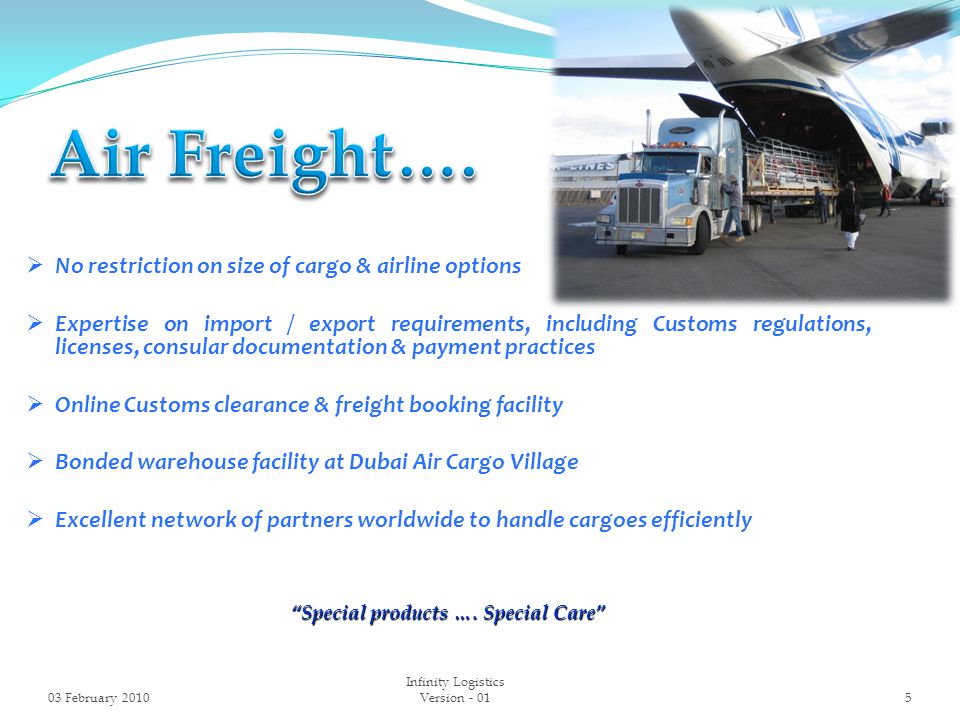  No restriction on size of cargo & airline options  Expertise on import / export requirements, including Customs regulations, licenses, consular documentation & payment practices  Online Customs clearance & freight booking facility  Bonded warehouse facility at Dubai Air Cargo Village  Excellent network of partners worldwide to handle cargoes efficiently Special products ….