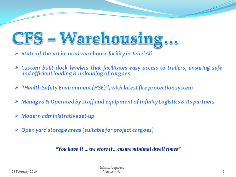  State-of-the-art insured warehouse facility in Jebel Ali  Custom built dock levelers that facilitates easy access to trailers, ensuring safe and efficient loading & unloading of cargoes  Health Safety Environment (HSE) , with latest fire protection system  Managed & Operated by staff and equipment of Infinity Logistics & its partners  Modern administrative set-up  Open yard storage areas (suitable for project cargoes) You have it …we store it…ensure minimal dwell times 03 February Infinity Logistics Version - 01