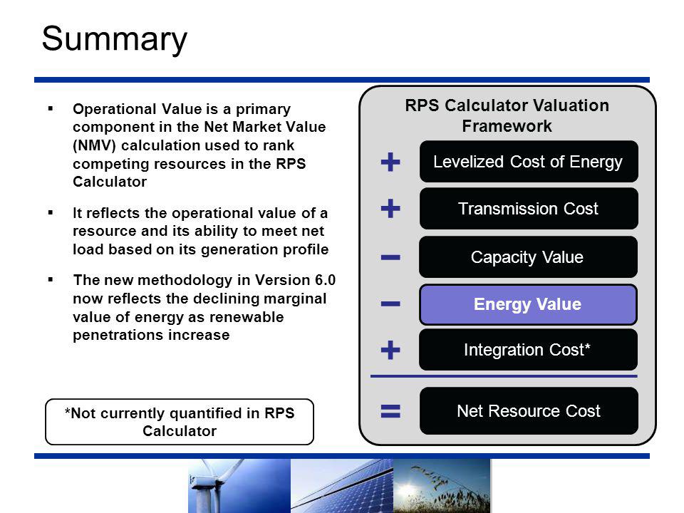 Summary  Operational Value is a primary component in the Net Market Value (NMV) calculation used to rank competing resources in the RPS Calculator  It reflects the operational value of a resource and its ability to meet net load based on its generation profile  The new methodology in Version 6.0 now reflects the declining marginal value of energy as renewable penetrations increase RPS Calculator Valuation Framework Levelized Cost of Energy Transmission Cost Capacity Value Energy Value Net Resource Cost Integration Cost* − = − *Not currently quantified in RPS Calculator