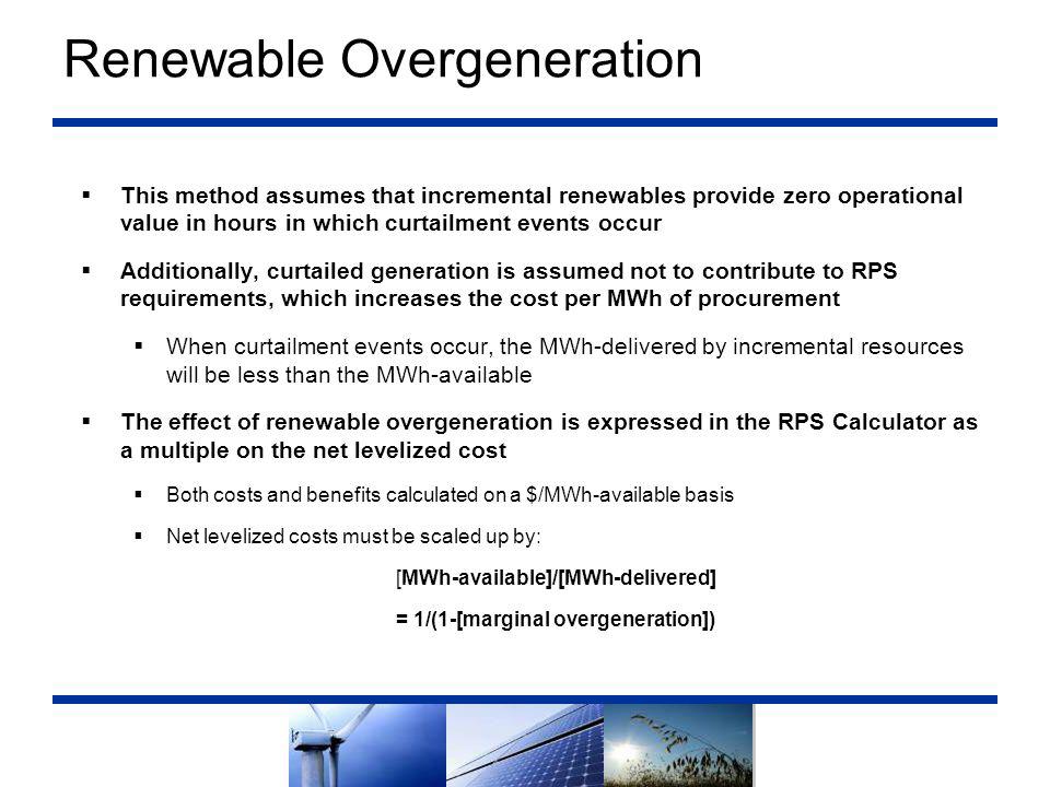 Renewable Overgeneration  This method assumes that incremental renewables provide zero operational value in hours in which curtailment events occur  Additionally, curtailed generation is assumed not to contribute to RPS requirements, which increases the cost per MWh of procurement  When curtailment events occur, the MWh-delivered by incremental resources will be less than the MWh-available  The effect of renewable overgeneration is expressed in the RPS Calculator as a multiple on the net levelized cost  Both costs and benefits calculated on a $/MWh-available basis  Net levelized costs must be scaled up by: [MWh-available]/[MWh-delivered] = 1/(1-[marginal overgeneration])