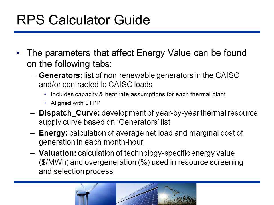 RPS Calculator Guide The parameters that affect Energy Value can be found on the following tabs: –Generators: list of non-renewable generators in the CAISO and/or contracted to CAISO loads Includes capacity & heat rate assumptions for each thermal plant Aligned with LTPP –Dispatch_Curve: development of year-by-year thermal resource supply curve based on ‘Generators’ list –Energy: calculation of average net load and marginal cost of generation in each month-hour –Valuation: calculation of technology-specific energy value ($/MWh) and overgeneration (%) used in resource screening and selection process
