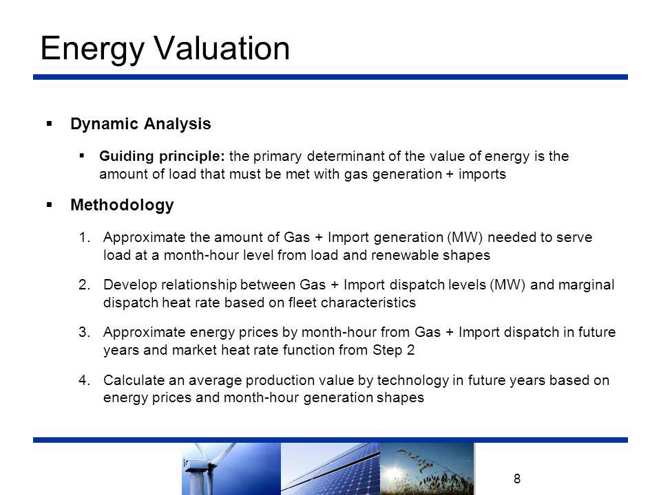 Energy Valuation 8  Dynamic Analysis  Guiding principle: the primary determinant of the value of energy is the amount of load that must be met with gas generation + imports  Methodology 1.Approximate the amount of Gas + Import generation (MW) needed to serve load at a month-hour level from load and renewable shapes 2.Develop relationship between Gas + Import dispatch levels (MW) and marginal dispatch heat rate based on fleet characteristics 3.Approximate energy prices by month-hour from Gas + Import dispatch in future years and market heat rate function from Step 2 4.Calculate an average production value by technology in future years based on energy prices and month-hour generation shapes