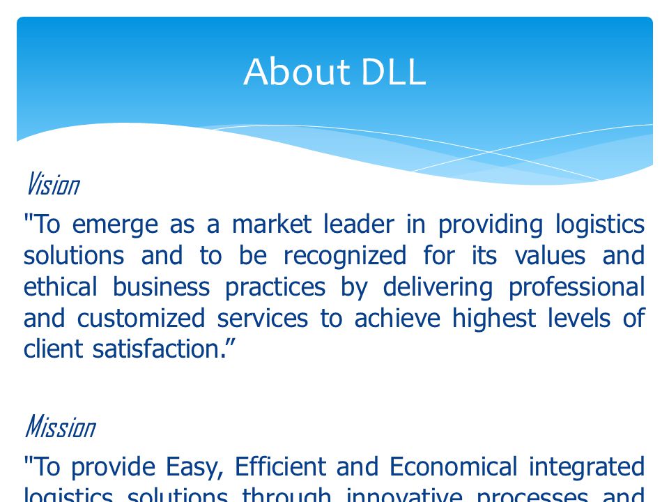 Vision To emerge as a market leader in providing logistics solutions and to be recognized for its values and ethical business practices by delivering professional and customized services to achieve highest levels of client satisfaction. Mission To provide Easy, Efficient and Economical integrated logistics solutions through innovative processes and systems implemented by a highly inspired team of professionals that adds value to the customer s supply chain needs. About DLL