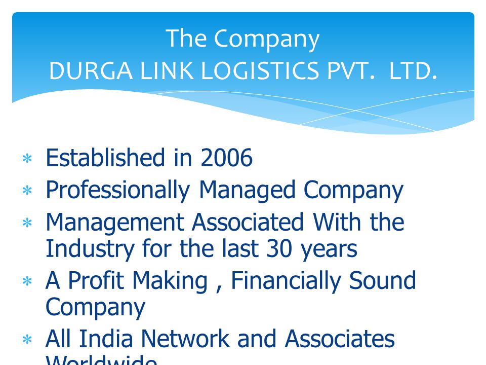  Established in 2006  Professionally Managed Company  Management Associated With the Industry for the last 30 years  A Profit Making, Financially Sound Company  All India Network and Associates Worldwide The Company DURGA LINK LOGISTICS PVT.