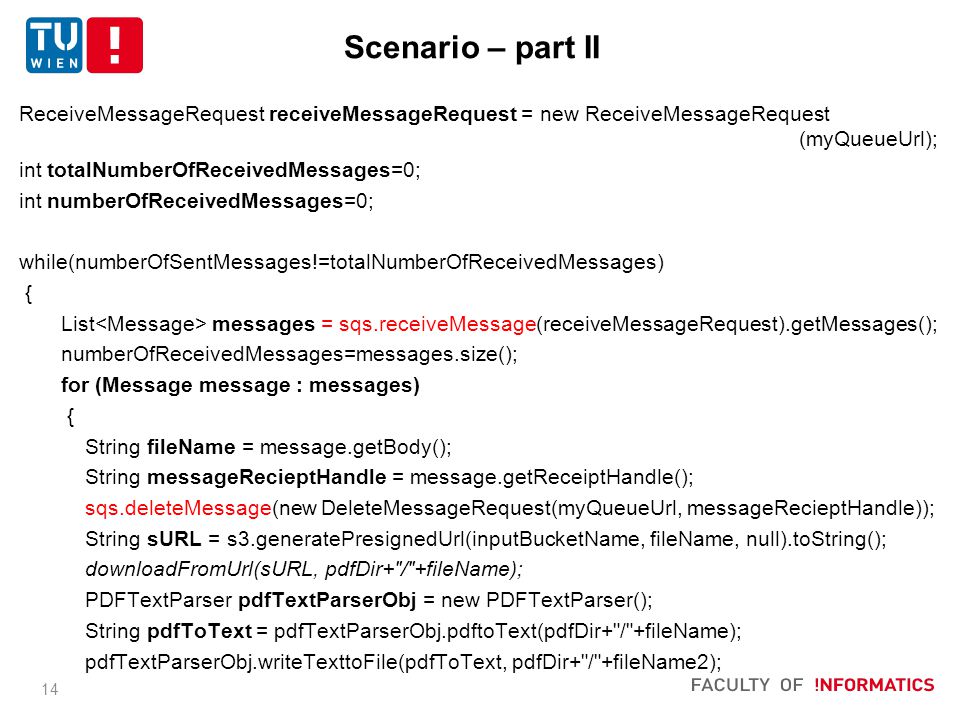 14 ReceiveMessageRequest receiveMessageRequest = new ReceiveMessageRequest (myQueueUrl); int totalNumberOfReceivedMessages=0; int numberOfReceivedMessages=0; while(numberOfSentMessages!=totalNumberOfReceivedMessages) { List messages = sqs.receiveMessage(receiveMessageRequest).getMessages(); numberOfReceivedMessages=messages.size(); for (Message message : messages) { String fileName = message.getBody(); String messageRecieptHandle = message.getReceiptHandle(); sqs.deleteMessage(new DeleteMessageRequest(myQueueUrl, messageRecieptHandle)); String sURL = s3.generatePresignedUrl(inputBucketName, fileName, null).toString(); downloadFromUrl(sURL, pdfDir+ / +fileName); PDFTextParser pdfTextParserObj = new PDFTextParser(); String pdfToText = pdfTextParserObj.pdftoText(pdfDir+ / +fileName); pdfTextParserObj.writeTexttoFile(pdfToText, pdfDir+ / +fileName2); Scenario – part II