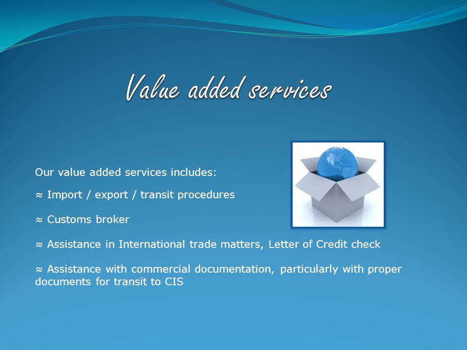 Our value added services includes: ≈ Import / export / transit procedures ≈ Customs broker ≈ Assistance in International trade matters, Letter of Credit check ≈ Assistance with commercial documentation, particularly with proper documents for transit to CIS