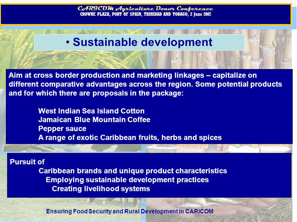 CARICOM Agriculture Donor Conference CROWNE PLAZA, PORT OF SPAIN, TRINIDAD AND TOBAGO, 2 June 2007 CARICOM Agriculture Donor Conference CROWNE PLAZA, PORT OF SPAIN, TRINIDAD AND TOBAGO, 2 June 2007 CARICOM Agriculture Donor Conference CROWNE PLAZA, PORT OF SPAIN, TRINIDAD AND TOBAGO, 2 June 2007 CARICOM Agriculture Donor Conference CROWNE PLAZA, PORT OF SPAIN, TRINIDAD AND TOBAGO, 2 June 2007 Ensuring Food Security and Rural Development in CARICOM Sustainable development Pursuit of Caribbean brands and unique product characteristics Employing sustainable development practices Creating livelihood systems Aim at cross border production and marketing linkages – capitalize on different comparative advantages across the region.