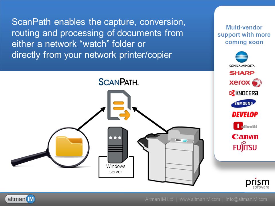 Altman IM Ltd |   | ScanPath enables the capture, conversion, routing and processing of documents from either a network watch folder or directly from your network printer/copier Multi-vendor support with more coming soon Windows server