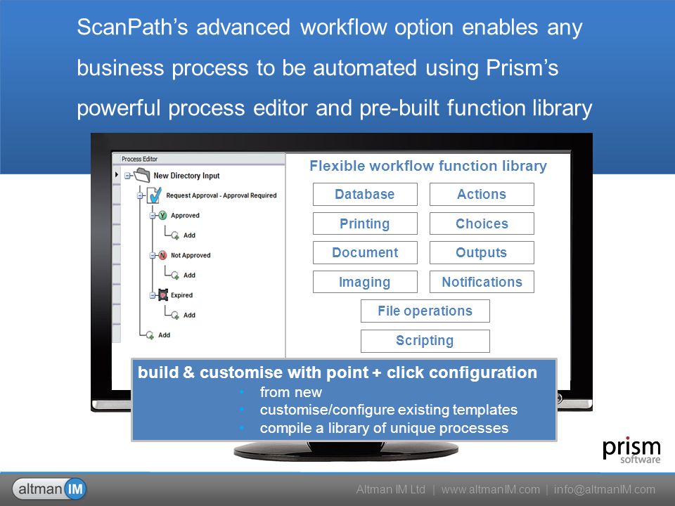 Altman IM Ltd |   | File operations Database Choices Actions Notifications Outputs Imaging Document Printing Scripting Flexible workflow function library build & customise with point + click configuration from new customise/configure existing templates compile a library of unique processes ScanPath’s advanced workflow option enables any business process to be automated using Prism’s powerful process editor and pre-built function library