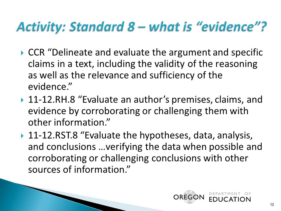  CCR Delineate and evaluate the argument and specific claims in a text, including the validity of the reasoning as well as the relevance and sufficiency of the evidence.  RH.8 Evaluate an author’s premises, claims, and evidence by corroborating or challenging them with other information.  RST.8 Evaluate the hypotheses, data, analysis, and conclusions …verifying the data when possible and corroborating or challenging conclusions with other sources of information. 10