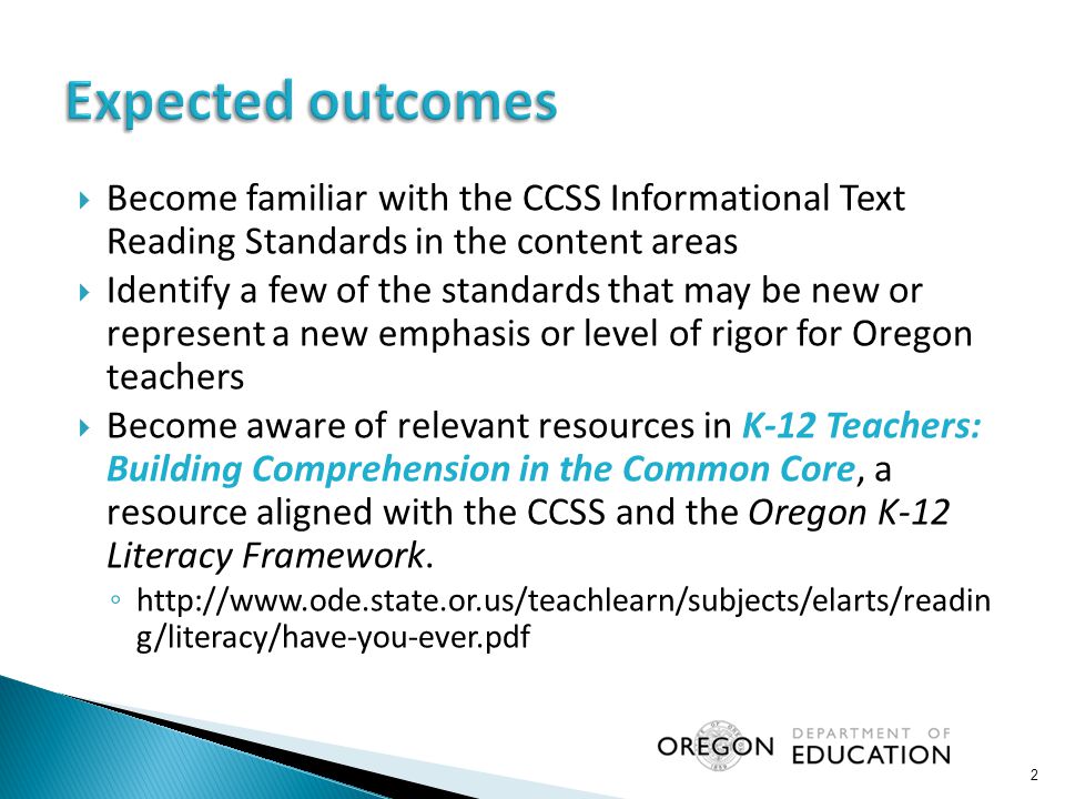  Become familiar with the CCSS Informational Text Reading Standards in the content areas  Identify a few of the standards that may be new or represent a new emphasis or level of rigor for Oregon teachers  Become aware of relevant resources in K-12 Teachers: Building Comprehension in the Common Core, a resource aligned with the CCSS and the Oregon K-12 Literacy Framework.