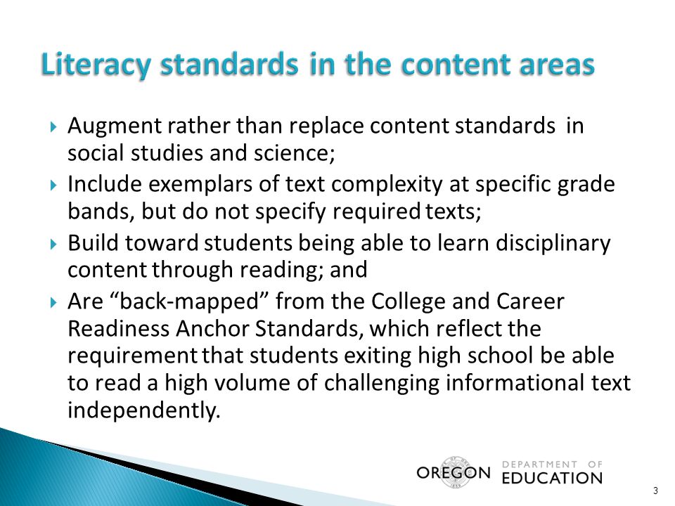  Augment rather than replace content standards in social studies and science;  Include exemplars of text complexity at specific grade bands, but do not specify required texts;  Build toward students being able to learn disciplinary content through reading; and  Are back-mapped from the College and Career Readiness Anchor Standards, which reflect the requirement that students exiting high school be able to read a high volume of challenging informational text independently.