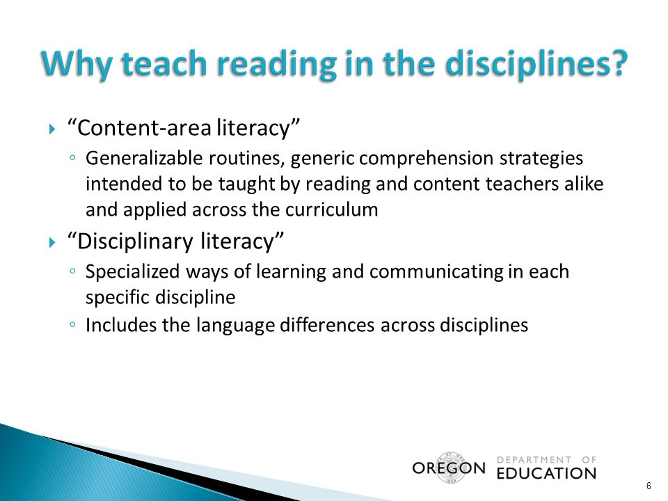  Content-area literacy ◦ Generalizable routines, generic comprehension strategies intended to be taught by reading and content teachers alike and applied across the curriculum  Disciplinary literacy ◦ Specialized ways of learning and communicating in each specific discipline ◦ Includes the language differences across disciplines 6