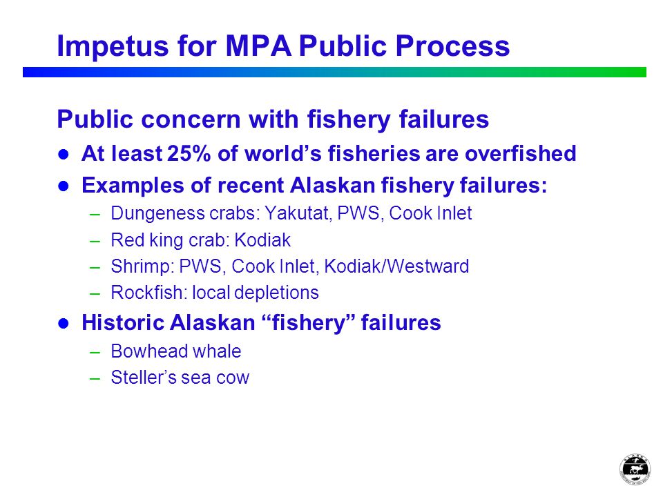 Impetus for MPA Public Process Public concern with fishery failures At least 25% of world’s fisheries are overfished Examples of recent Alaskan fishery failures: –Dungeness crabs: Yakutat, PWS, Cook Inlet –Red king crab: Kodiak –Shrimp: PWS, Cook Inlet, Kodiak/Westward –Rockfish: local depletions Historic Alaskan fishery failures –Bowhead whale –Steller’s sea cow