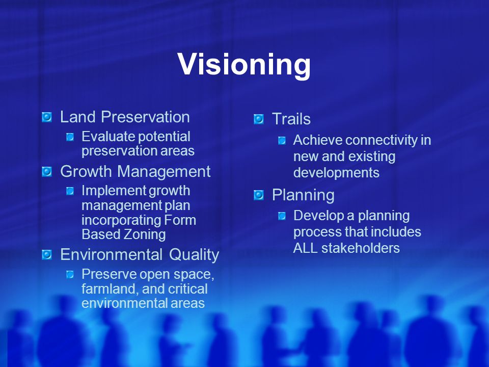 Visioning Land Preservation Evaluate potential preservation areas Growth Management Implement growth management plan incorporating Form Based Zoning Environmental Quality Preserve open space, farmland, and critical environmental areas Trails Achieve connectivity in new and existing developments Planning Develop a planning process that includes ALL stakeholders