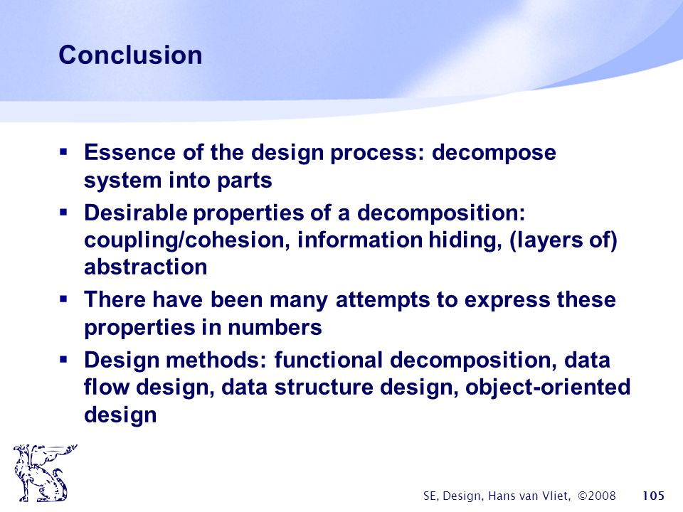 SE, Design, Hans van Vliet, © Conclusion  Essence of the design process: decompose system into parts  Desirable properties of a decomposition: coupling/cohesion, information hiding, (layers of) abstraction  There have been many attempts to express these properties in numbers  Design methods: functional decomposition, data flow design, data structure design, object-oriented design
