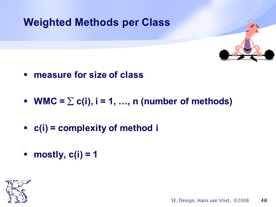 SE, Design, Hans van Vliet, © Weighted Methods per Class  measure for size of class  WMC =  c(i), i = 1, …, n (number of methods)  c(i) = complexity of method i  mostly, c(i) = 1