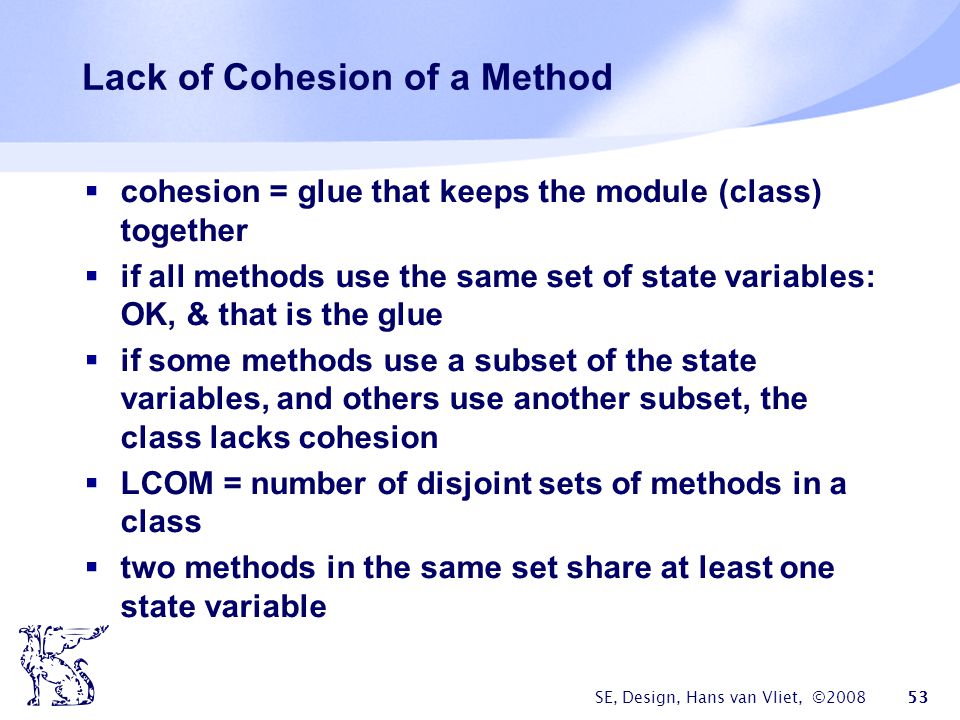 SE, Design, Hans van Vliet, © Lack of Cohesion of a Method  cohesion = glue that keeps the module (class) together  if all methods use the same set of state variables: OK, & that is the glue  if some methods use a subset of the state variables, and others use another subset, the class lacks cohesion  LCOM = number of disjoint sets of methods in a class  two methods in the same set share at least one state variable