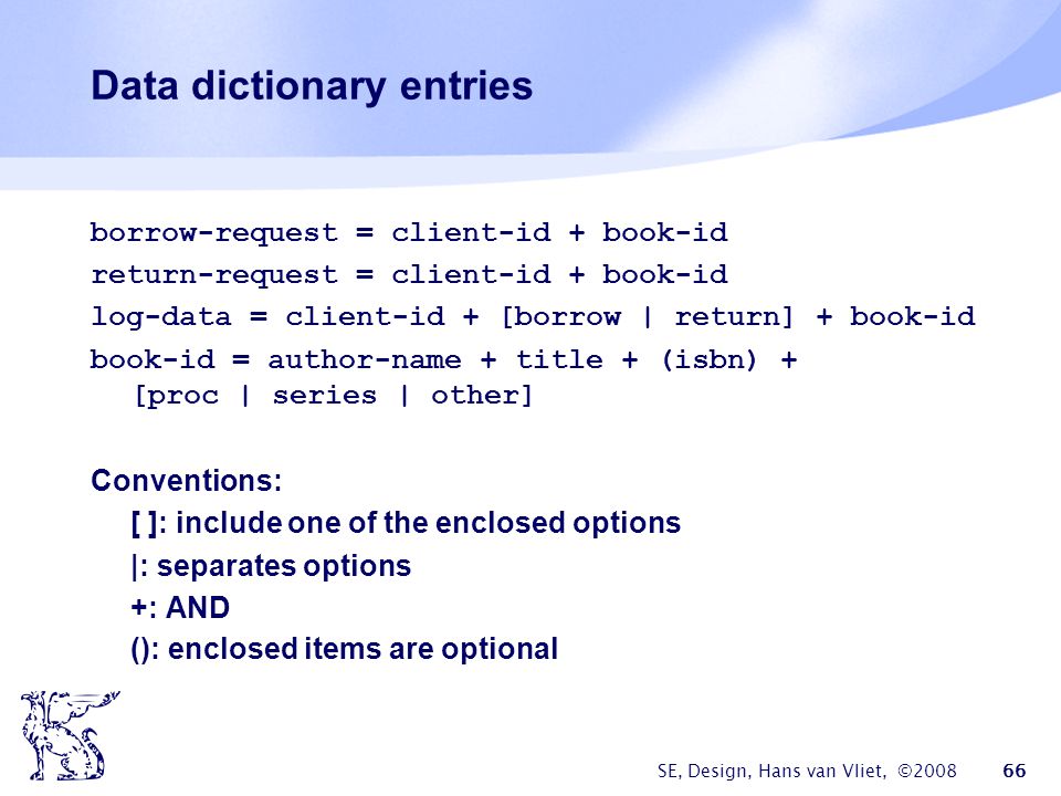 SE, Design, Hans van Vliet, © Data dictionary entries borrow-request = client-id + book-id return-request = client-id + book-id log-data = client-id + [borrow | return] + book-id book-id = author-name + title + (isbn) + [proc | series | other] Conventions: [ ]: include one of the enclosed options |: separates options +: AND (): enclosed items are optional