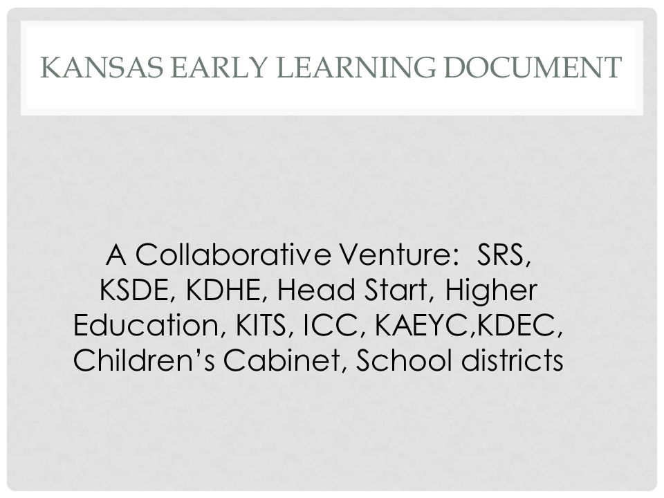 KANSAS EARLY LEARNING DOCUMENT A Collaborative Venture: SRS, KSDE, KDHE, Head Start, Higher Education, KITS, ICC, KAEYC,KDEC, Children’s Cabinet, School districts