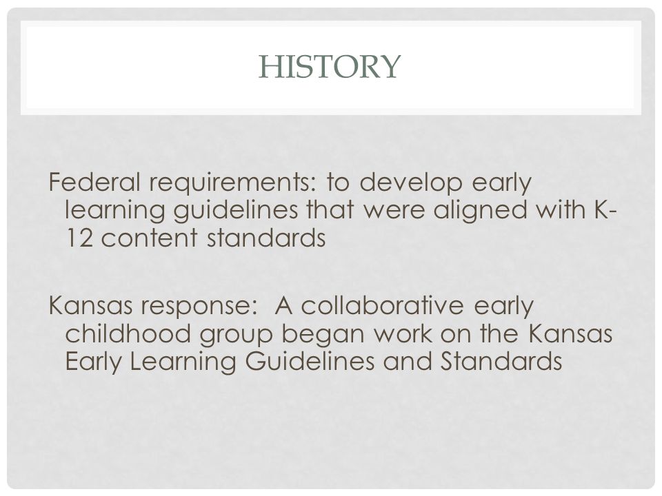 HISTORY Federal requirements: to develop early learning guidelines that were aligned with K- 12 content standards Kansas response: A collaborative early childhood group began work on the Kansas Early Learning Guidelines and Standards