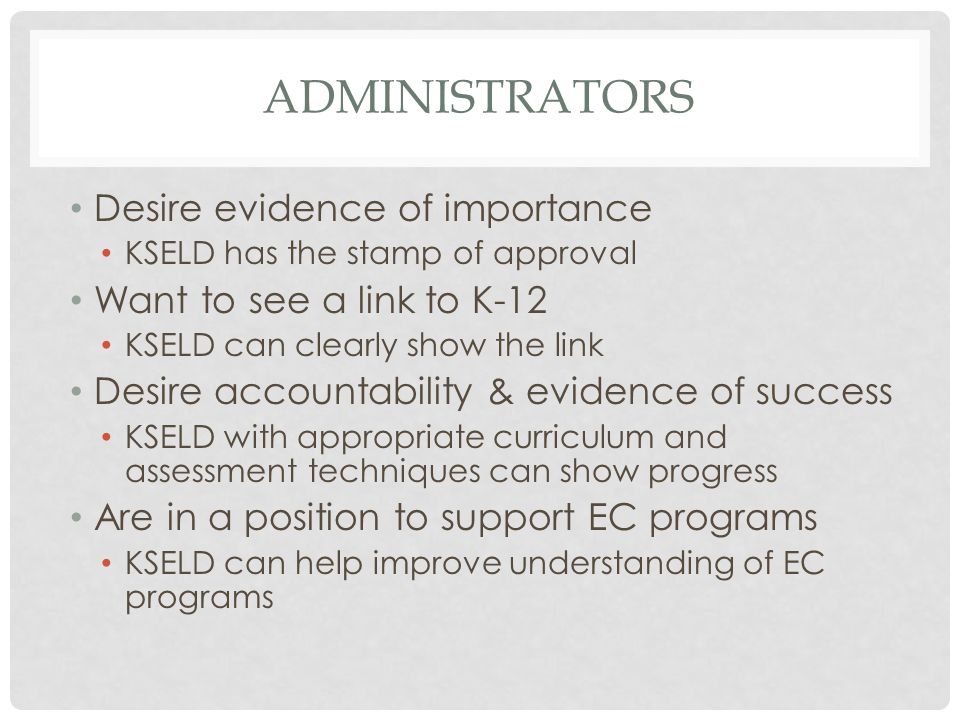 ADMINISTRATORS Desire evidence of importance KSELD has the stamp of approval Want to see a link to K-12 KSELD can clearly show the link Desire accountability & evidence of success KSELD with appropriate curriculum and assessment techniques can show progress Are in a position to support EC programs KSELD can help improve understanding of EC programs