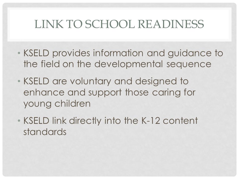 LINK TO SCHOOL READINESS KSELD provides information and guidance to the field on the developmental sequence KSELD are voluntary and designed to enhance and support those caring for young children KSELD link directly into the K-12 content standards