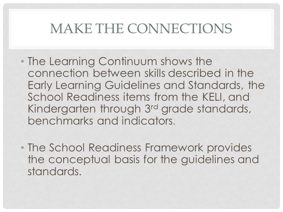 MAKE THE CONNECTIONS The Learning Continuum shows the connection between skills described in the Early Learning Guidelines and Standards, the School Readiness items from the KELI, and Kindergarten through 3 rd grade standards, benchmarks and indicators.