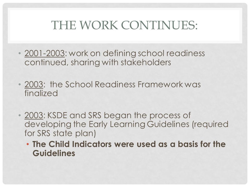 THE WORK CONTINUES: : work on defining school readiness continued, sharing with stakeholders 2003: the School Readiness Framework was finalized 2003: KSDE and SRS began the process of developing the Early Learning Guidelines (required for SRS state plan) The Child Indicators were used as a basis for the Guidelines