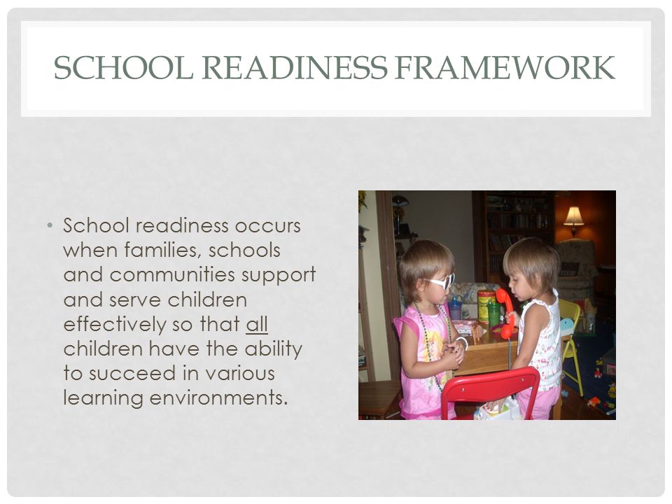 SCHOOL READINESS FRAMEWORK School readiness occurs when families, schools and communities support and serve children effectively so that all children have the ability to succeed in various learning environments.